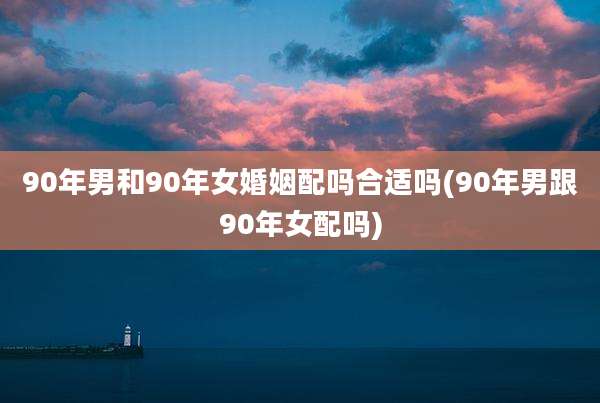 90年男和90年女婚姻配吗合适吗(90年男跟90年女配吗)