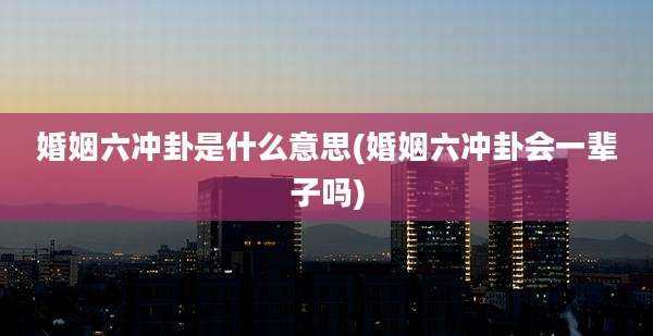 婚姻六冲卦是什么意思(婚姻六冲卦会一辈子吗)