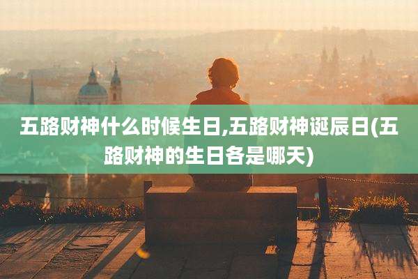 五路财神什么时候生日,五路财神诞辰日(五路财神的生日各是哪天)
