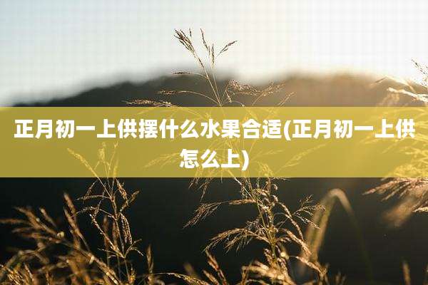 正月初一上供摆什么水果合适(正月初一上供怎么上)