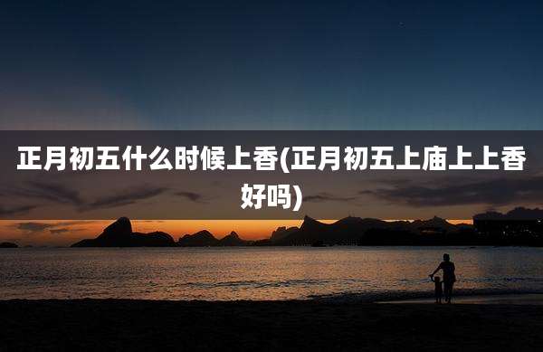 正月初五什么时候上香(正月初五上庙上上香好吗)