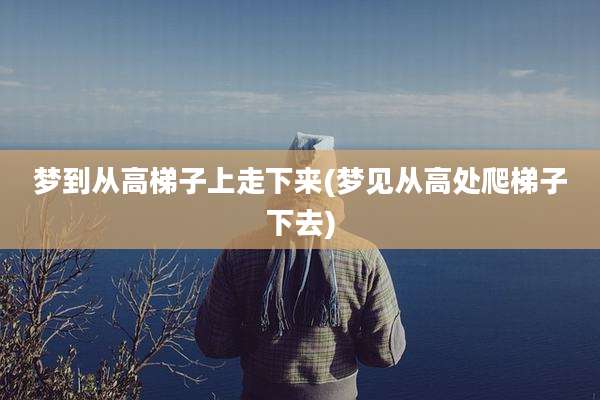 梦到从高梯子上走下来(梦见从高处爬梯子下去)