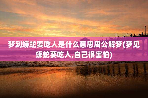 梦到蟒蛇要吃人是什么意思周公解梦(梦见蟒蛇要吃人,自己很害怕)