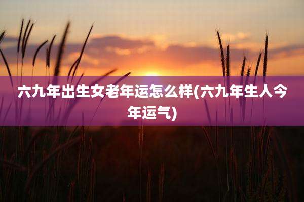 六九年出生女老年运怎么样(六九年生人今年运气)