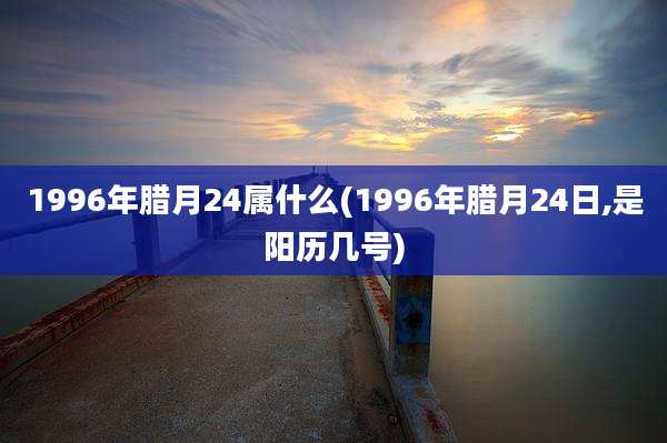 1996年腊月24属什么(1996年腊月24日,是阳历几号)