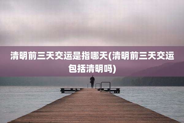清明前三天交运是指哪天(清明前三天交运包括清明吗)