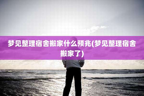 梦见整理宿舍搬家什么预兆(梦见整理宿舍搬家了)