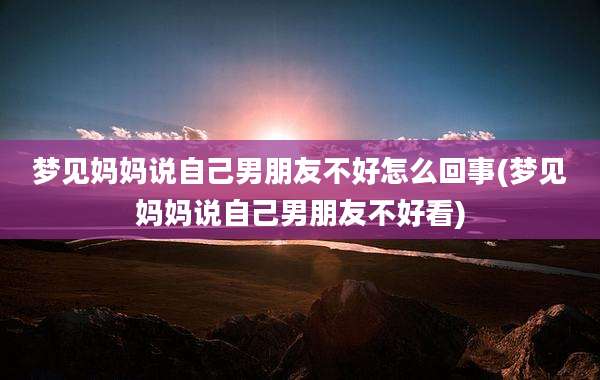 梦见妈妈说自己男朋友不好怎么回事(梦见妈妈说自己男朋友不好看)