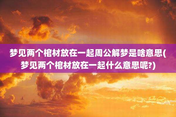 梦见两个棺材放在一起周公解梦是啥意思(梦见两个棺材放在一起什么意思呢?)