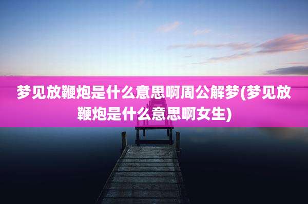 梦见放鞭炮是什么意思啊周公解梦(梦见放鞭炮是什么意思啊女生)