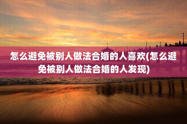 怎么避免被别人做法合婚的人喜欢(怎么避免被别人做法合婚的人发现)