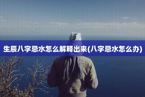 生辰八字忌水怎么解释出来(八字忌水怎么办)