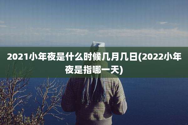 2021小年夜是什么时候几月几日(2022小年夜是指哪一天)
