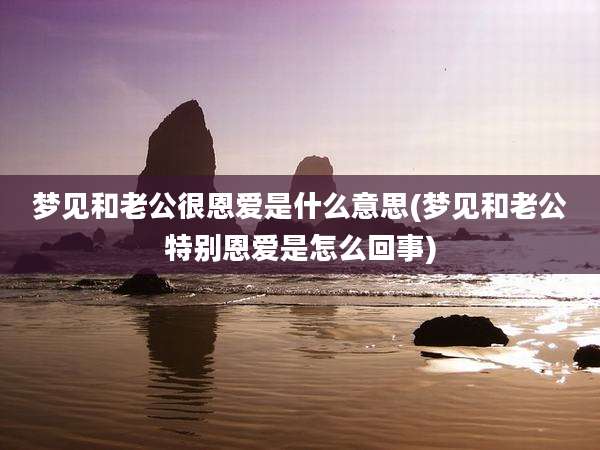 梦见和老公很恩爱是什么意思(梦见和老公特别恩爱是怎么回事)