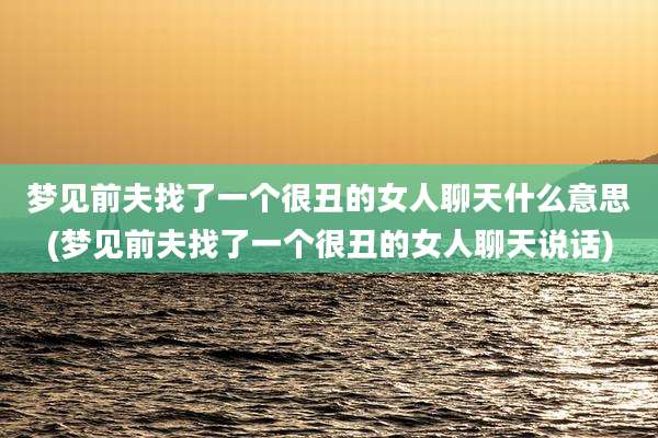 梦见前夫找了一个很丑的女人聊天什么意思(梦见前夫找了一个很丑的女人聊天说话)
