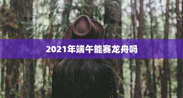 2021年端午能赛龙舟吗