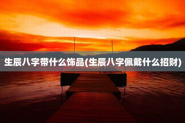 生辰八字带什么饰品(生辰八字佩戴什么招财)