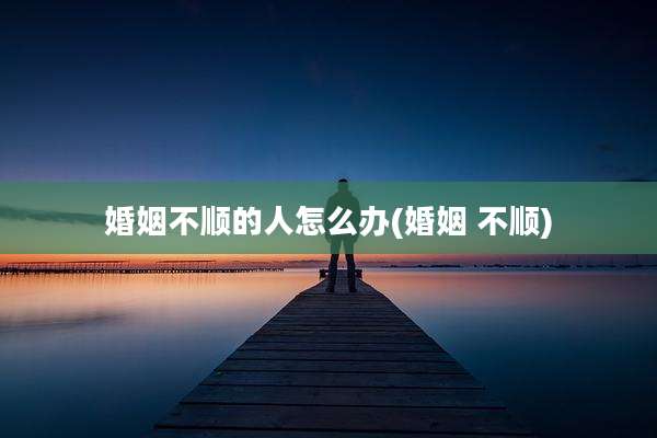 婚姻不顺的人怎么办(婚姻 不顺)