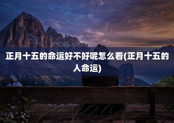 正月十五的命运好不好呢怎么看(正月十五的人命运)