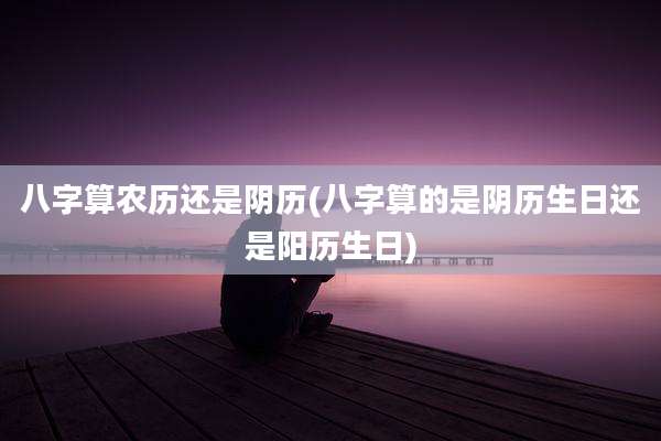 八字算农历还是阴历(八字算的是阴历生日还是阳历生日)