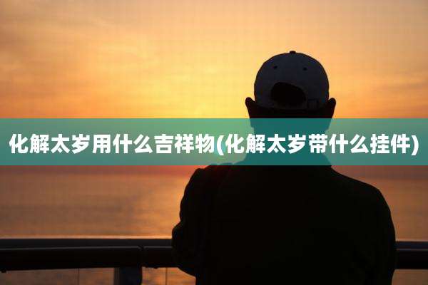 化解太岁用什么吉祥物(化解太岁带什么挂件)
