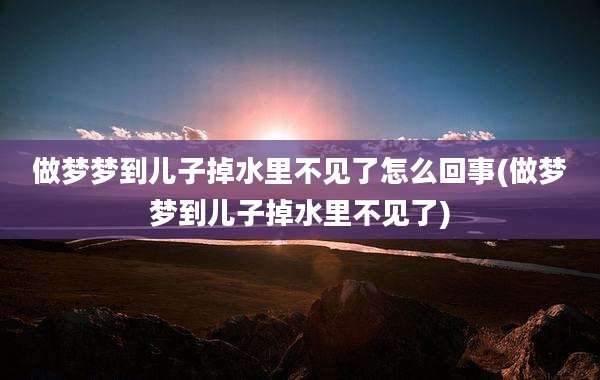 做梦梦到儿子掉水里不见了怎么回事(做梦梦到儿子掉水里不见了)