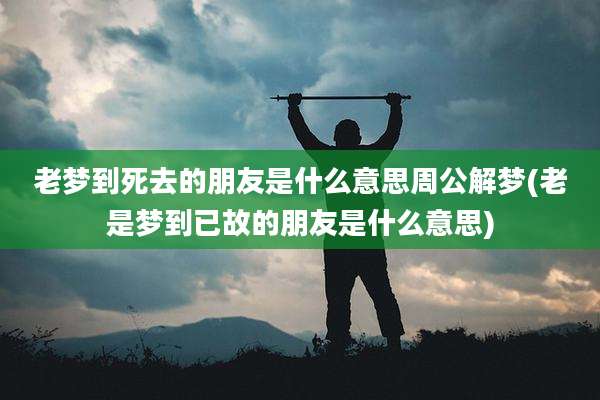 老梦到死去的朋友是什么意思周公解梦(老是梦到已故的朋友是什么意思)