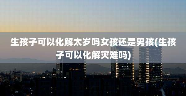 生孩子可以化解太岁吗女孩还是男孩(生孩子可以化解灾难吗)