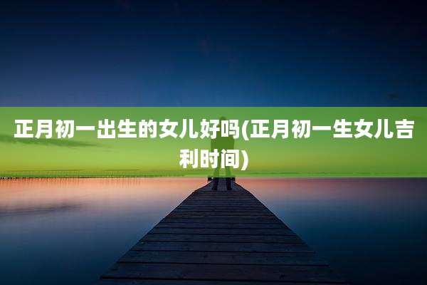 正月初一出生的女儿好吗(正月初一生女儿吉利时间)