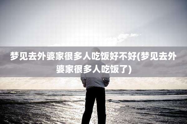 梦见去外婆家很多人吃饭好不好(梦见去外婆家很多人吃饭了)