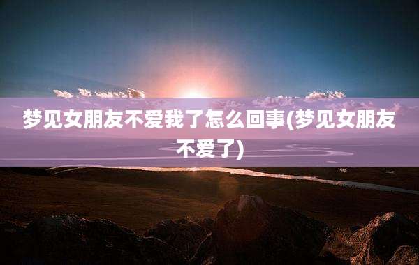 梦见女朋友不爱我了怎么回事(梦见女朋友不爱了)