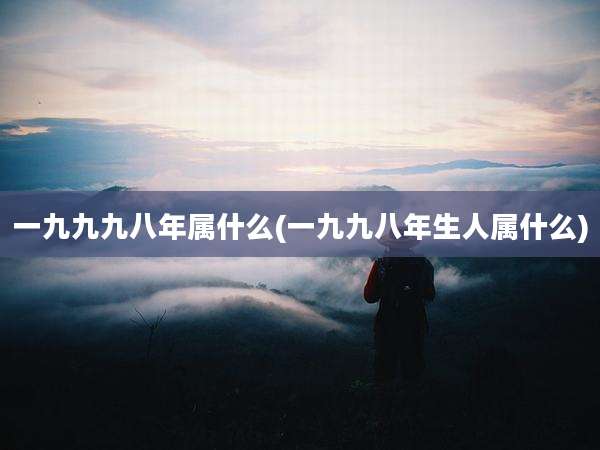 一九九九八年属什么(一九九八年生人属什么)