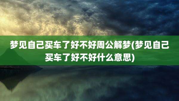 梦见自己买车了好不好周公解梦(梦见自己买车了好不好什么意思)