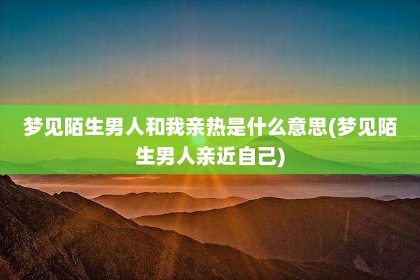 梦见陌生男人和我亲热是什么意思(梦见陌生男人亲近自己)