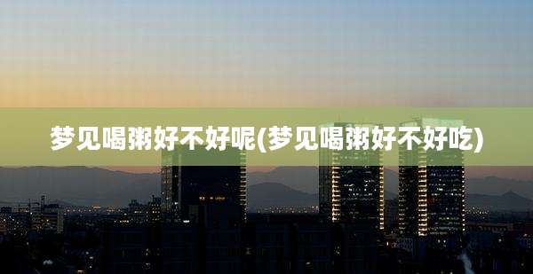 梦见喝粥好不好呢(梦见喝粥好不好吃)