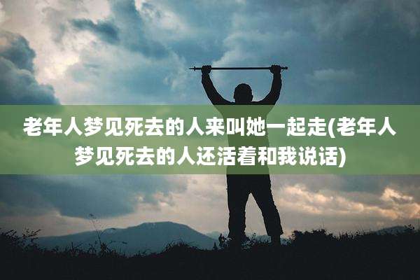 老年人梦见死去的人来叫她一起走(老年人梦见死去的人还活着和我说话)