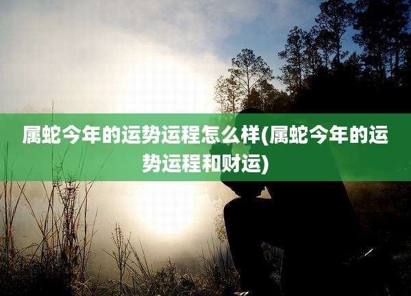 属蛇今年的运势运程怎么样(属蛇今年的运势运程和财运)