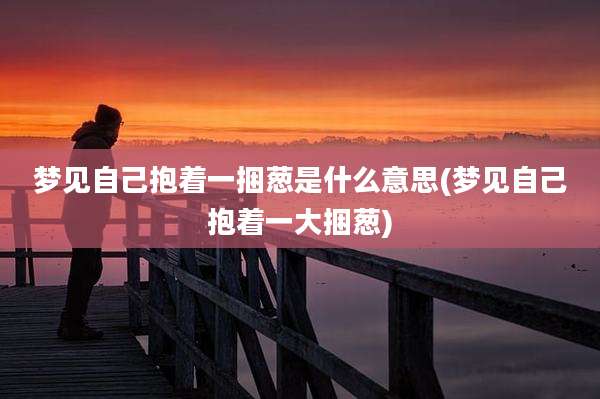 梦见自己抱着一捆葱是什么意思(梦见自己抱着一大捆葱)