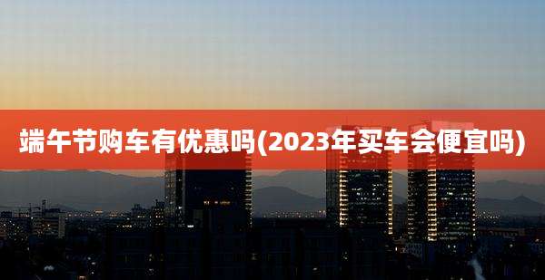 端午节购车有优惠吗(2023年买车会便宜吗)