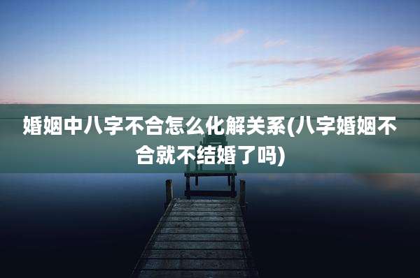 婚姻中八字不合怎么化解关系(八字婚姻不合就不结婚了吗)
