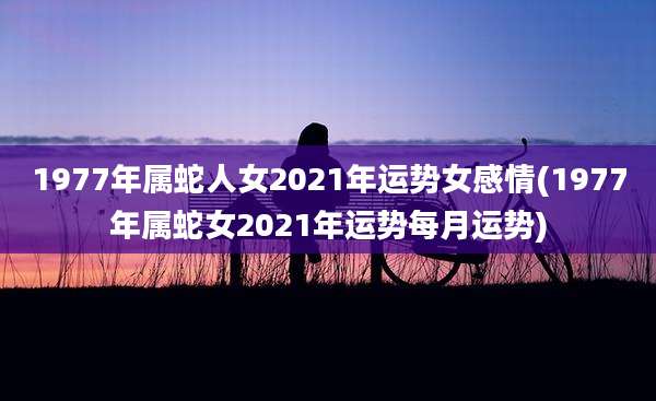 1977年属蛇人女2021年运势女感情(1977年属蛇女2021年运势每月运势)