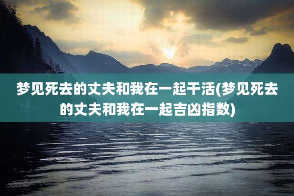 梦见死去的丈夫和我在一起干活(梦见死去的丈夫和我在一起吉凶指数)