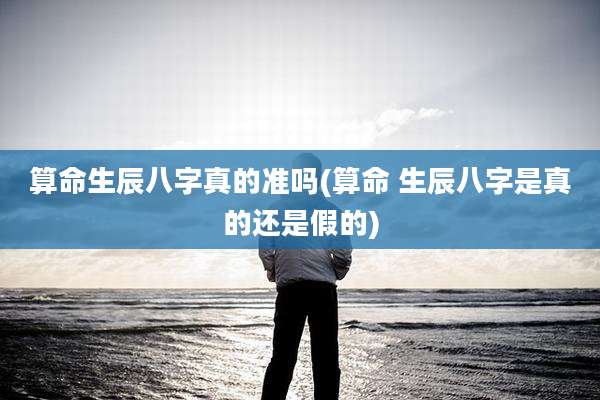 算命生辰八字真的准吗(算命 生辰八字是真的还是假的)