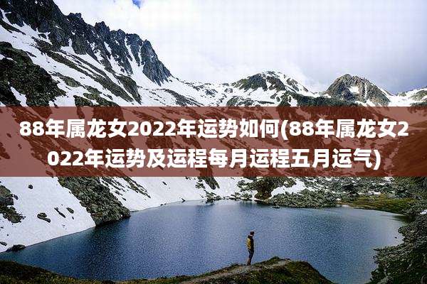 88年属龙女2022年运势如何(88年属龙女2022年运势及运程每月运程五月运气)