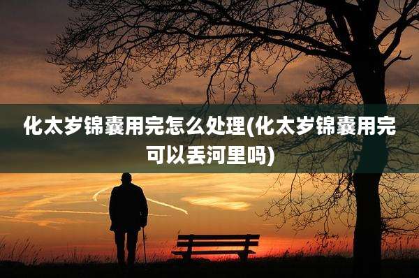 化太岁锦囊用完怎么处理(化太岁锦囊用完可以丢河里吗)