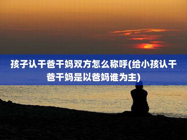 孩子认干爸干妈双方怎么称呼(给小孩认干爸干妈是以爸妈谁为主)