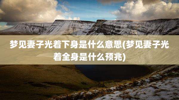 梦见妻子光着下身是什么意思(梦见妻子光着全身是什么预兆)