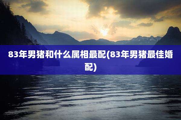 83年男猪和什么属相最配(83年男猪最佳婚配)