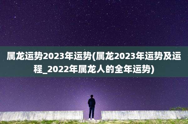 属龙运势2023年运势(属龙2023年运势及运程_2022年属龙人的全年运势)