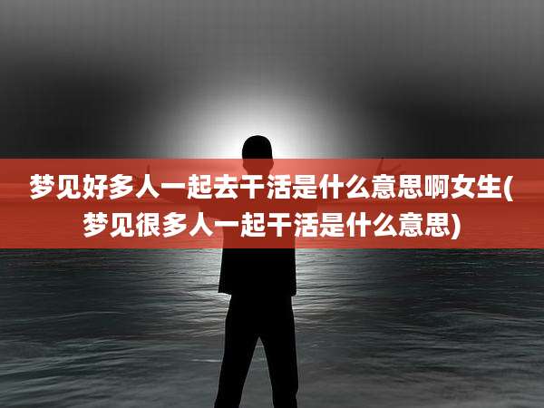 梦见好多人一起去干活是什么意思啊女生(梦见很多人一起干活是什么意思)